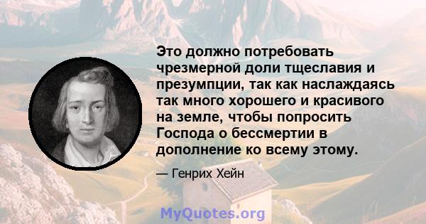 Это должно потребовать чрезмерной доли тщеславия и презумпции, так как наслаждаясь так много хорошего и красивого на земле, чтобы попросить Господа о бессмертии в дополнение ко всему этому.