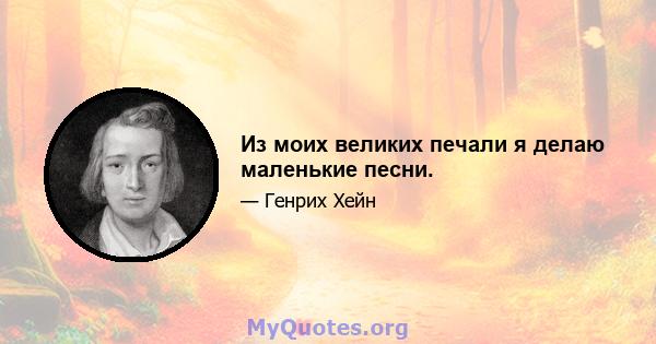 Из моих великих печали я делаю маленькие песни.