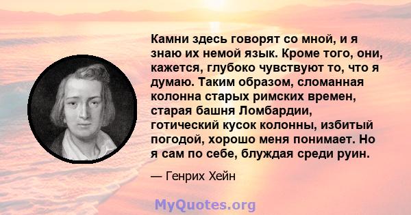 Камни здесь говорят со мной, и я знаю их немой язык. Кроме того, они, кажется, глубоко чувствуют то, что я думаю. Таким образом, сломанная колонна старых римских времен, старая башня Ломбардии, готический кусок колонны, 