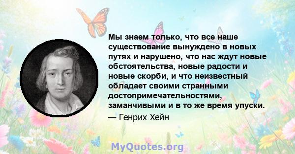 Мы знаем только, что все наше существование вынуждено в новых путях и нарушено, что нас ждут новые обстоятельства, новые радости и новые скорби, и что неизвестный обладает своими странными достопримечательностями,