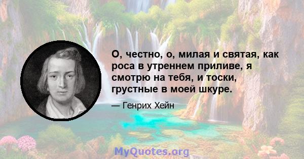 О, честно, о, милая и святая, как роса в утреннем приливе, я смотрю на тебя, и тоски, грустные в моей шкуре.