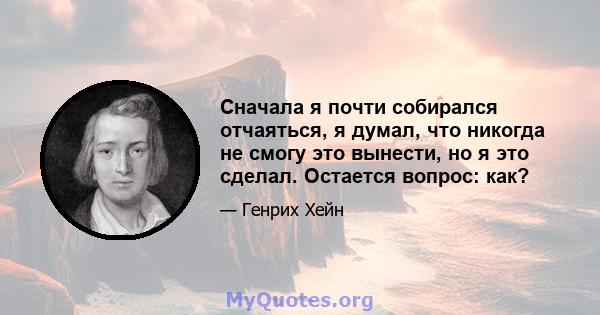 Сначала я почти собирался отчаяться, я думал, что никогда не смогу это вынести, но я это сделал. Остается вопрос: как?