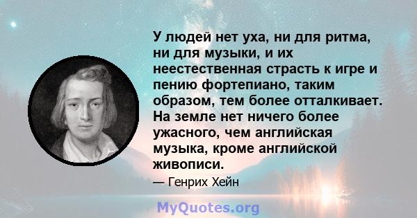 У людей нет уха, ни для ритма, ни для музыки, и их неестественная страсть к игре и пению фортепиано, таким образом, тем более отталкивает. На земле нет ничего более ужасного, чем английская музыка, кроме английской