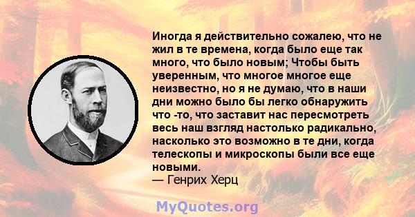 Иногда я действительно сожалею, что не жил в те времена, когда было еще так много, что было новым; Чтобы быть уверенным, что многое многое еще неизвестно, но я не думаю, что в наши дни можно было бы легко обнаружить что 