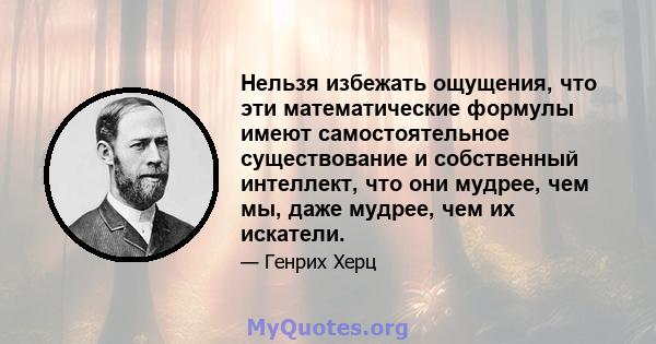 Нельзя избежать ощущения, что эти математические формулы имеют самостоятельное существование и собственный интеллект, что они мудрее, чем мы, даже мудрее, чем их искатели.