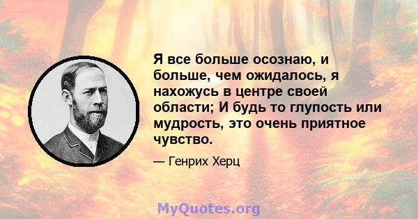 Я все больше осознаю, и больше, чем ожидалось, я нахожусь в центре своей области; И будь то глупость или мудрость, это очень приятное чувство.