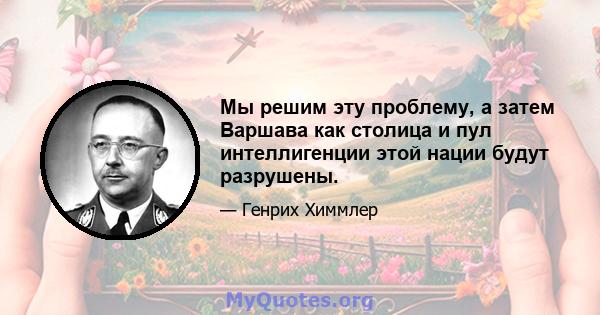 Мы решим эту проблему, а затем Варшава как столица и пул интеллигенции этой нации будут разрушены.