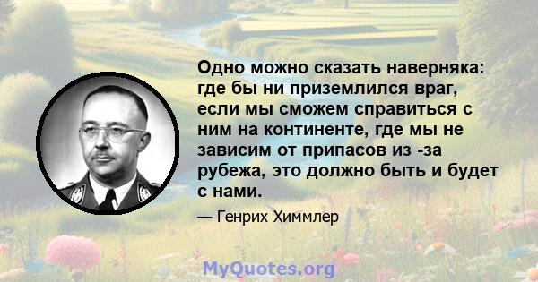 Одно можно сказать наверняка: где бы ни приземлился враг, если мы сможем справиться с ним на континенте, где мы не зависим от припасов из -за рубежа, это должно быть и будет с нами.