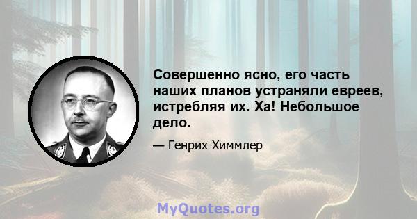 Совершенно ясно, его часть наших планов устраняли евреев, истребляя их. Ха! Небольшое дело.