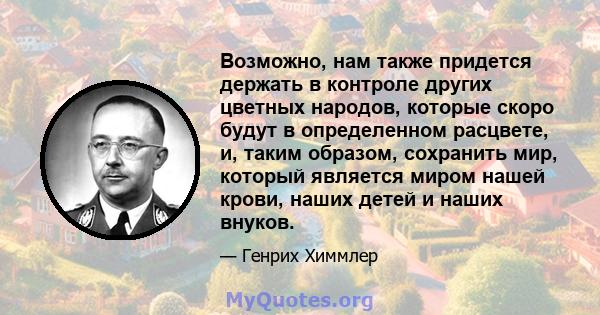 Возможно, нам также придется держать в контроле других цветных народов, которые скоро будут в определенном расцвете, и, таким образом, сохранить мир, который является миром нашей крови, наших детей и наших внуков.