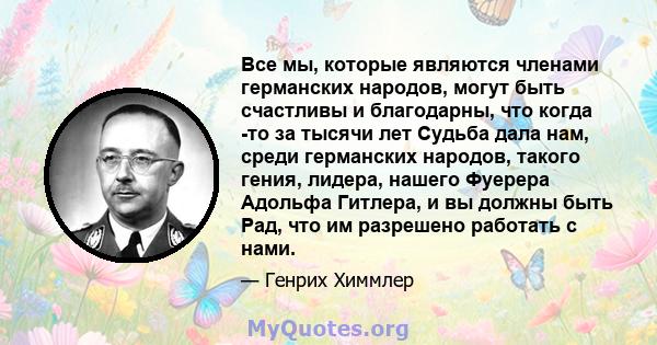 Все мы, которые являются членами германских народов, могут быть счастливы и благодарны, что когда -то за тысячи лет Судьба дала нам, среди германских народов, такого гения, лидера, нашего Фуерера Адольфа Гитлера, и вы