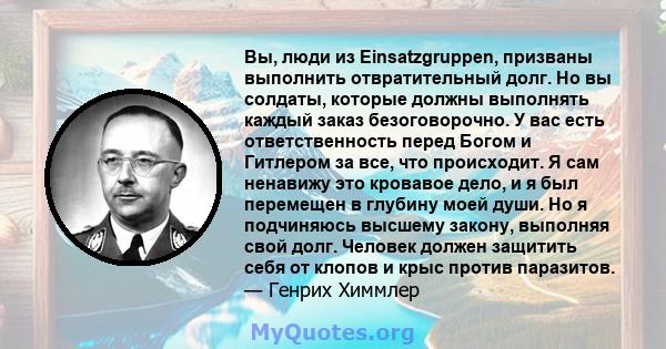 Вы, люди из Einsatzgruppen, призваны выполнить отвратительный долг. Но вы солдаты, которые должны выполнять каждый заказ безоговорочно. У вас есть ответственность перед Богом и Гитлером за все, что происходит. Я сам