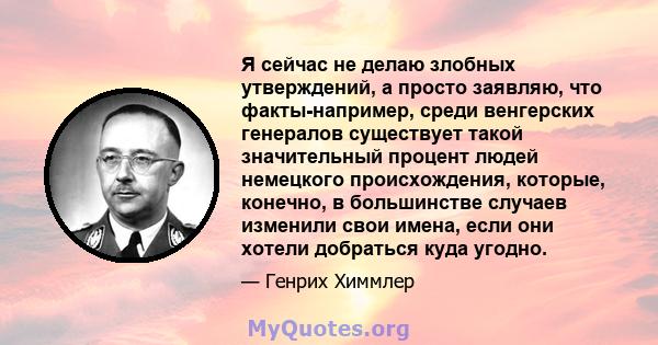 Я сейчас не делаю злобных утверждений, а просто заявляю, что факты-например, среди венгерских генералов существует такой значительный процент людей немецкого происхождения, которые, конечно, в большинстве случаев