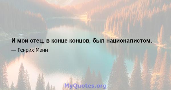 И мой отец, в конце концов, был националистом.