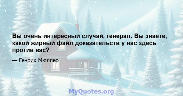 Вы очень интересный случай, генерал. Вы знаете, какой жирный файл доказательств у нас здесь против вас?