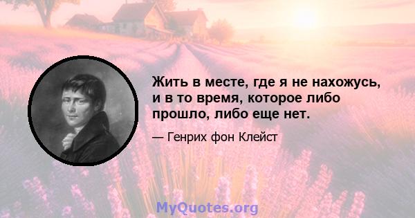 Жить в месте, где я не нахожусь, и в то время, которое либо прошло, либо еще нет.