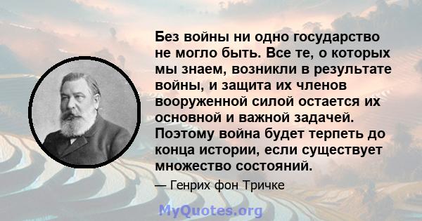 Без войны ни одно государство не могло быть. Все те, о которых мы знаем, возникли в результате войны, и защита их членов вооруженной силой остается их основной и важной задачей. Поэтому война будет терпеть до конца