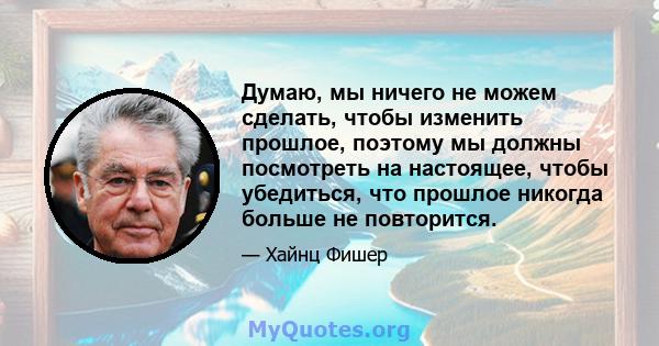 Думаю, мы ничего не можем сделать, чтобы изменить прошлое, поэтому мы должны посмотреть на настоящее, чтобы убедиться, что прошлое никогда больше не повторится.