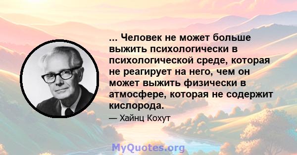 ... Человек не может больше выжить психологически в психологической среде, которая не реагирует на него, чем он может выжить физически в атмосфере, которая не содержит кислорода.