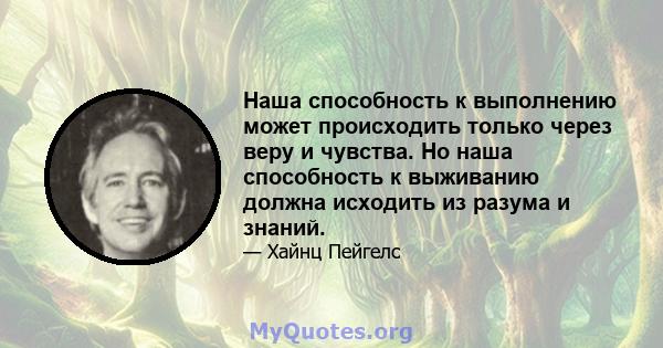 Наша способность к выполнению может происходить только через веру и чувства. Но наша способность к выживанию должна исходить из разума и знаний.