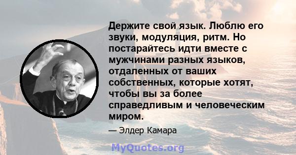 Держите свой язык. Люблю его звуки, модуляция, ритм. Но постарайтесь идти вместе с мужчинами разных языков, отдаленных от ваших собственных, которые хотят, чтобы вы за более справедливым и человеческим миром.