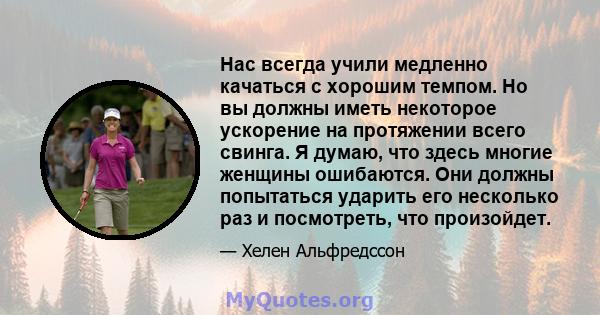 Нас всегда учили медленно качаться с хорошим темпом. Но вы должны иметь некоторое ускорение на протяжении всего свинга. Я думаю, что здесь многие женщины ошибаются. Они должны попытаться ударить его несколько раз и