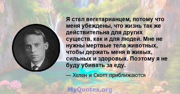 Я стал вегетарианцем, потому что меня убеждены, что жизнь так же действительна для других существ, как и для людей. Мне не нужны мертвые тела животных, чтобы держать меня в живых, сильных и здоровых. Поэтому я не буду