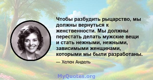 Чтобы разбудить рыцарство, мы должны вернуться к женственности. Мы должны перестать делать мужские вещи и стать нежными, нежными, зависимыми женщинами, которыми мы были разработаны.