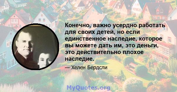 Конечно, важно усердно работать для своих детей, но если единственное наследие, которое вы можете дать им, это деньги, это действительно плохое наследие.