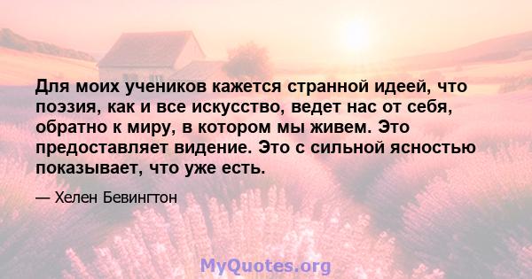 Для моих учеников кажется странной идеей, что поэзия, как и все искусство, ведет нас от себя, обратно к миру, в котором мы живем. Это предоставляет видение. Это с сильной ясностью показывает, что уже есть.