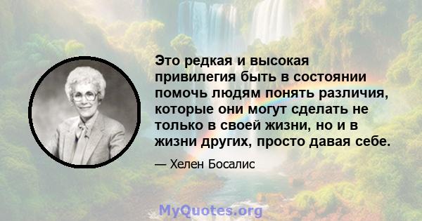 Это редкая и высокая привилегия быть в состоянии помочь людям понять различия, которые они могут сделать не только в своей жизни, но и в жизни других, просто давая себе.