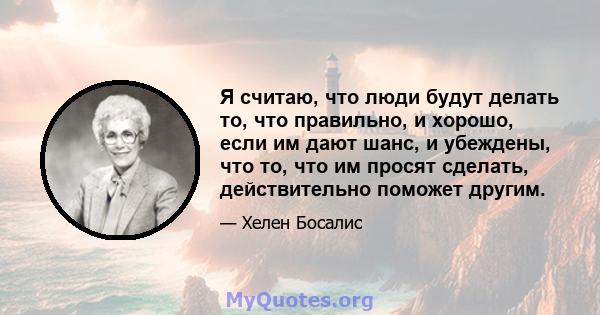 Я считаю, что люди будут делать то, что правильно, и хорошо, если им дают шанс, и убеждены, что то, что им просят сделать, действительно поможет другим.