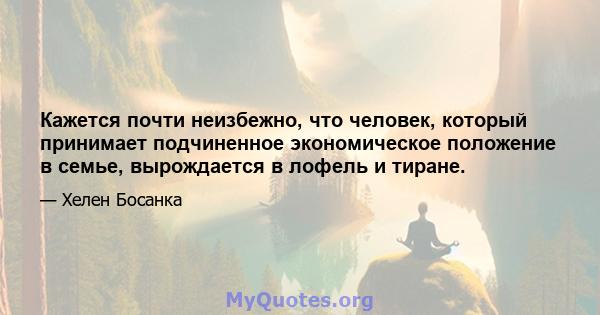 Кажется почти неизбежно, что человек, который принимает подчиненное экономическое положение в семье, вырождается в лофель и тиране.