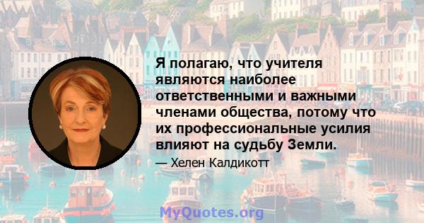 Я полагаю, что учителя являются наиболее ответственными и важными членами общества, потому что их профессиональные усилия влияют на судьбу Земли.