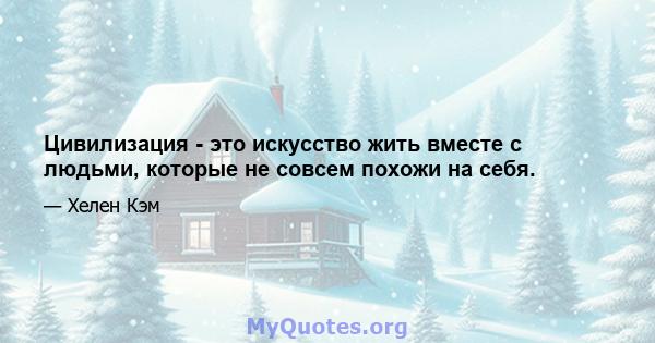 Цивилизация - это искусство жить вместе с людьми, которые не совсем похожи на себя.