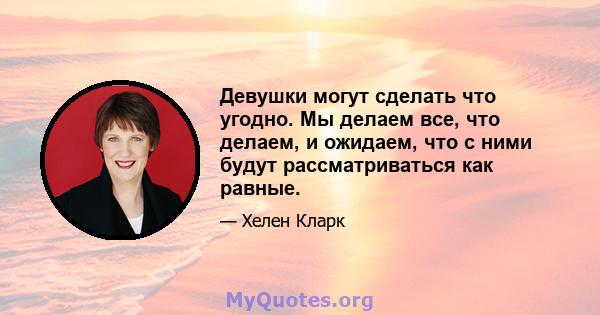 Девушки могут сделать что угодно. Мы делаем все, что делаем, и ожидаем, что с ними будут рассматриваться как равные.