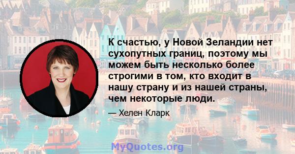 К счастью, у Новой Зеландии нет сухопутных границ, поэтому мы можем быть несколько более строгими в том, кто входит в нашу страну и из нашей страны, чем некоторые люди.