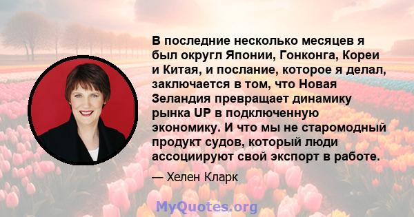 В последние несколько месяцев я был округл Японии, Гонконга, Кореи и Китая, и послание, которое я делал, заключается в том, что Новая Зеландия превращает динамику рынка UP в подключенную экономику. И что мы не