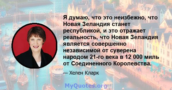 Я думаю, что это неизбежно, что Новая Зеландия станет республикой, и это отражает реальность, что Новая Зеландия является совершенно независимой от суверена народом 21-го века в 12 000 миль от Соединенного Королевства.