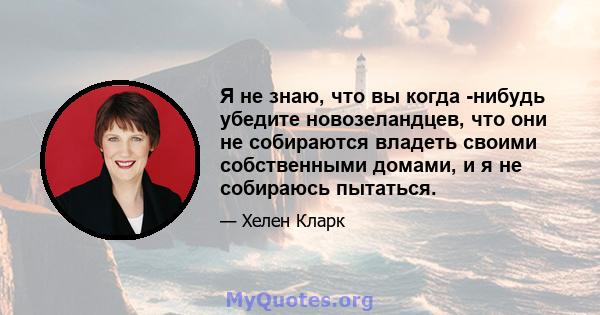 Я не знаю, что вы когда -нибудь убедите новозеландцев, что они не собираются владеть своими собственными домами, и я не собираюсь пытаться.