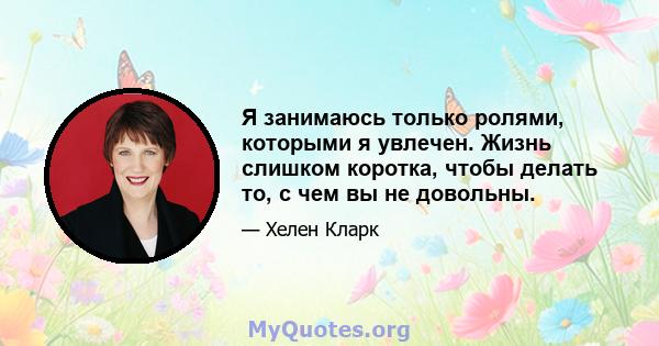 Я занимаюсь только ролями, которыми я увлечен. Жизнь слишком коротка, чтобы делать то, с чем вы не довольны.