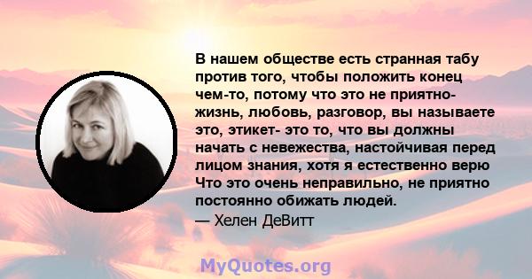 В нашем обществе есть странная табу против того, чтобы положить конец чем-то, потому что это не приятно- жизнь, любовь, разговор, вы называете это, этикет- это то, что вы должны начать с невежества, настойчивая перед