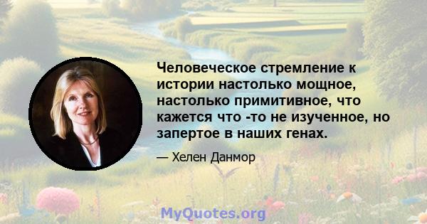 Человеческое стремление к истории настолько мощное, настолько примитивное, что кажется что -то не изученное, но запертое в наших генах.