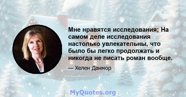 Мне нравятся исследования; На самом деле исследования настолько увлекательны, что было бы легко продолжать и никогда не писать роман вообще.