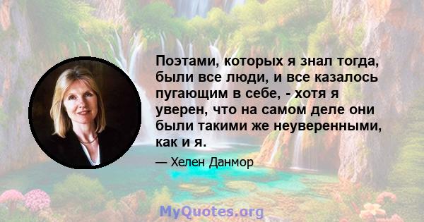 Поэтами, которых я знал тогда, были все люди, и все казалось пугающим в себе, - хотя я уверен, что на самом деле они были такими же неуверенными, как и я.