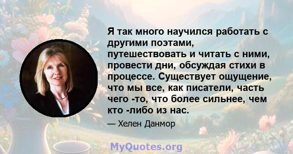 Я так много научился работать с другими поэтами, путешествовать и читать с ними, провести дни, обсуждая стихи в процессе. Существует ощущение, что мы все, как писатели, часть чего -то, что более сильнее, чем кто -либо