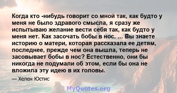 Когда кто -нибудь говорит со мной так, как будто у меня не было здравого смысла, я сразу же испытываю желание вести себя так, как будто у меня нет. Как засочать бобы в нос. ... Вы знаете историю о матери, которая