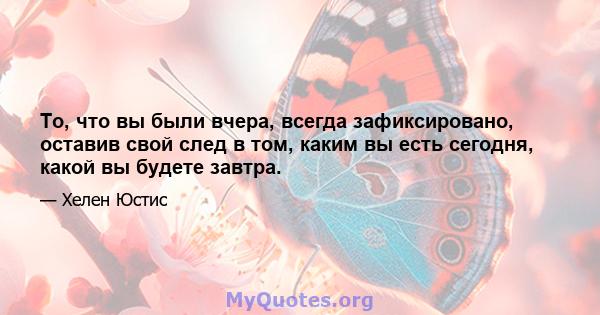 То, что вы были вчера, всегда зафиксировано, оставив свой след в том, каким вы есть сегодня, какой вы будете завтра.