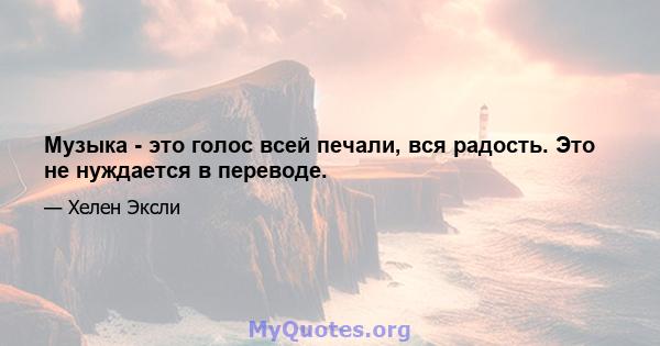 Музыка - это голос всей печали, вся радость. Это не нуждается в переводе.