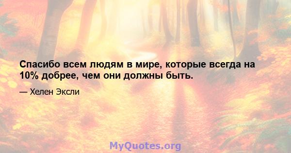 Спасибо всем людям в мире, которые всегда на 10% добрее, чем они должны быть.